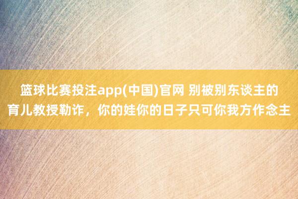 篮球比赛投注app(中国)官网 别被别东谈主的育儿教授勒诈，你的娃你的日子只可你我方作念主