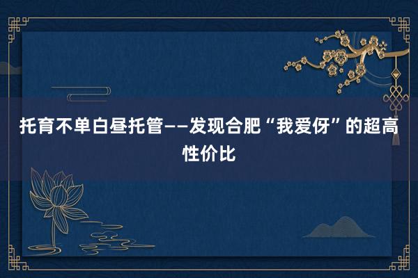 托育不单白昼托管——发现合肥“我爱伢”的超高性价比