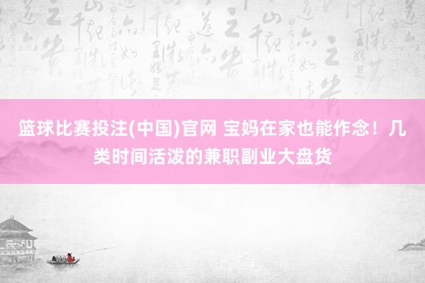 篮球比赛投注(中国)官网 宝妈在家也能作念！几类时间活泼的兼职副业大盘货