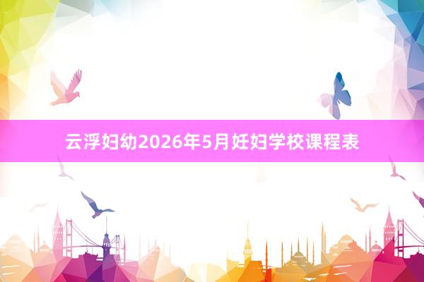 云浮妇幼2026年5月妊妇学校课程表