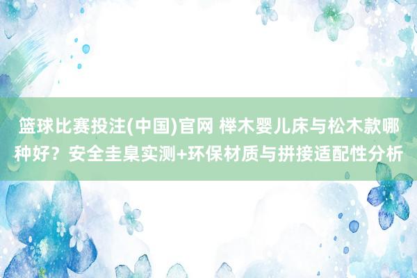 篮球比赛投注(中国)官网 榉木婴儿床与松木款哪种好？安全圭臬实测+环保材质与拼接适配性分析
