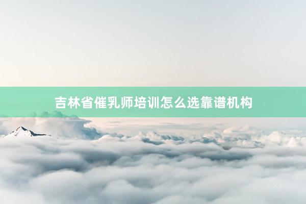 吉林省催乳师培训怎么选靠谱机构