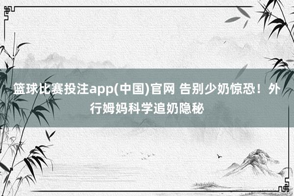 篮球比赛投注app(中国)官网 告别少奶惊恐！外行姆妈科学追奶隐秘