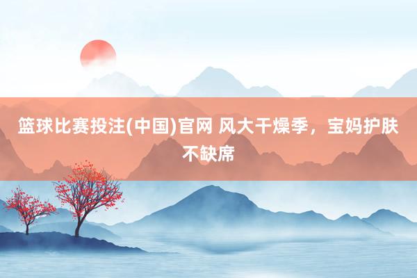 篮球比赛投注(中国)官网 风大干燥季，宝妈护肤不缺席