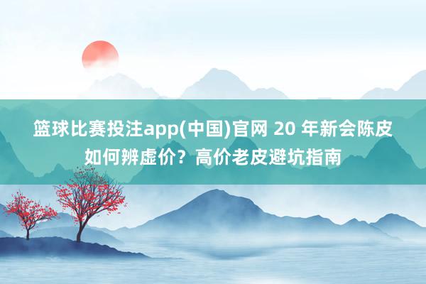 篮球比赛投注app(中国)官网 20 年新会陈皮如何辨虚价？高价老皮避坑指南