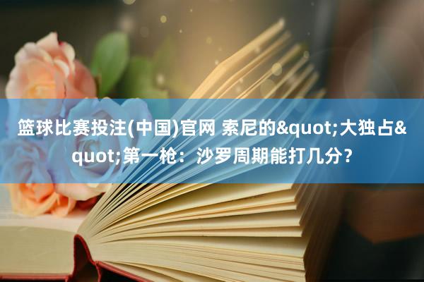 篮球比赛投注(中国)官网 索尼的"大独占"第一枪：沙罗周期能打几分？