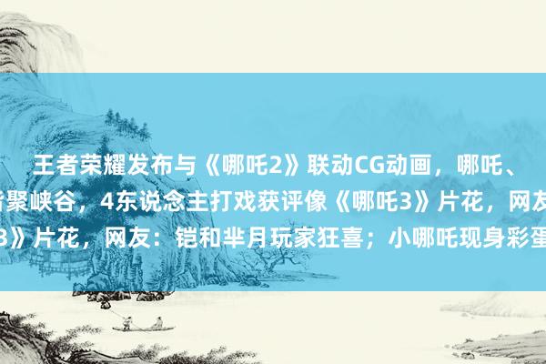 王者荣耀发布与《哪吒2》联动CG动画，哪吒、敖丙、龙爹、龙姑妈皆聚峡谷，4东说念主打戏获评像《哪吒3》片花，网友：铠和芈月玩家狂喜；小哪吒现身彩蛋又念打油诗