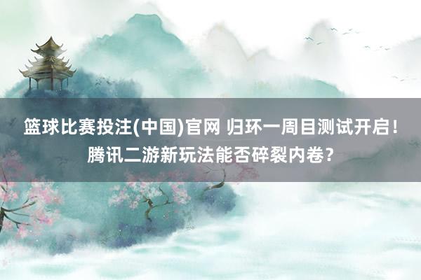 篮球比赛投注(中国)官网 归环一周目测试开启！腾讯二游新玩法能否碎裂内卷？