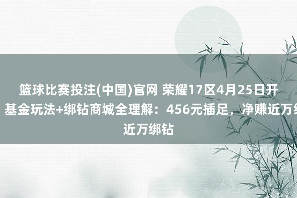 篮球比赛投注(中国)官网 荣耀17区4月25日开服！基金玩法+绑钻商城全理解：456元插足，净赚近万绑钻