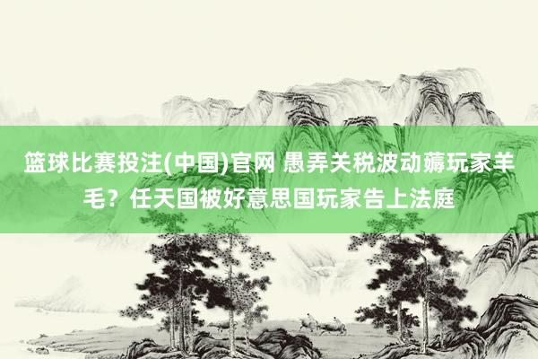篮球比赛投注(中国)官网 愚弄关税波动薅玩家羊毛？任天国被好意思国玩家告上法庭
