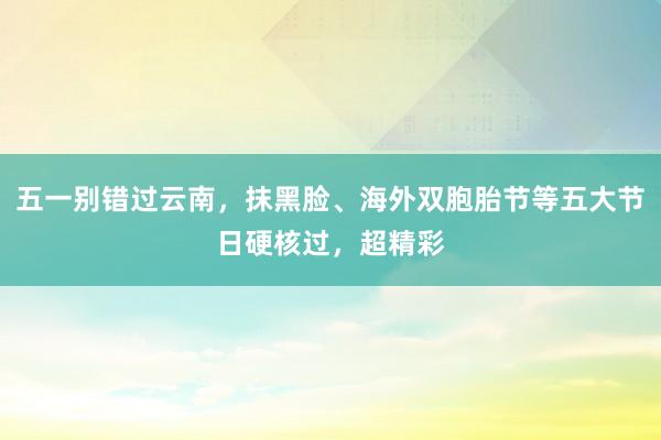 五一别错过云南，抹黑脸、海外双胞胎节等五大节日硬核过，超精彩