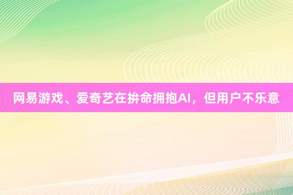 网易游戏、爱奇艺在拚命拥抱AI，但用户不乐意
