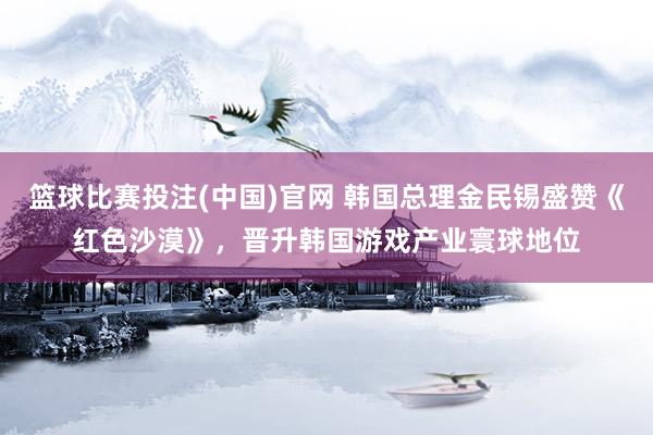 篮球比赛投注(中国)官网 韩国总理金民锡盛赞《红色沙漠》，晋升韩国游戏产业寰球地位