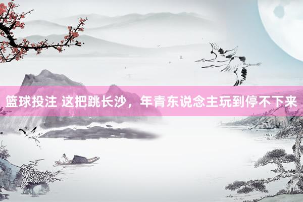 篮球投注 这把跳长沙，年青东说念主玩到停不下来