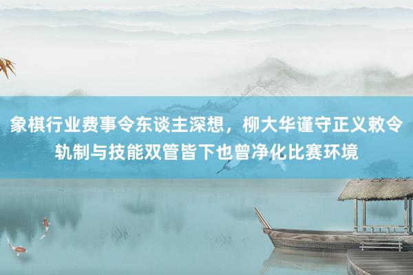 象棋行业费事令东谈主深想，柳大华谨守正义敕令轨制与技能双管皆下也曾净化比赛环境