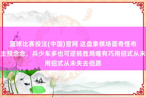 篮球比赛投注(中国)官网 这盘象棋场面奇怪布局出东谈主预念念，兵少车多也可逆转胜局唯有巧用招式从未失去但愿