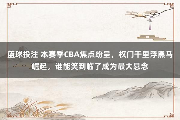 篮球投注 本赛季CBA焦点纷呈，权门千里浮黑马崛起，谁能笑到临了成为最大悬念