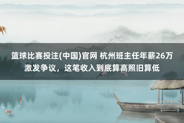 篮球比赛投注(中国)官网 杭州班主任年薪26万激发争议，这笔收入到底算高照旧算低