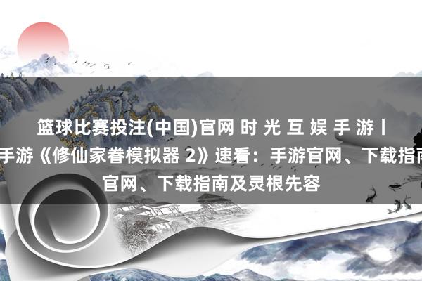 篮球比赛投注(中国)官网 时 光 互 娱 手 游丨2026年热点手游《修仙家眷模拟器 2》速看：手游官网、下载指南及灵根先容