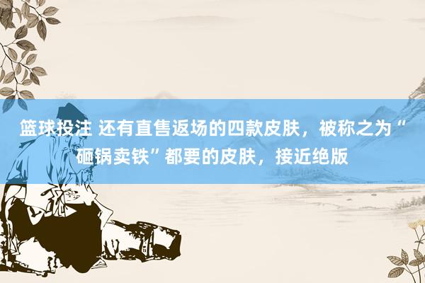篮球投注 还有直售返场的四款皮肤，被称之为“砸锅卖铁”都要的皮肤，接近绝版