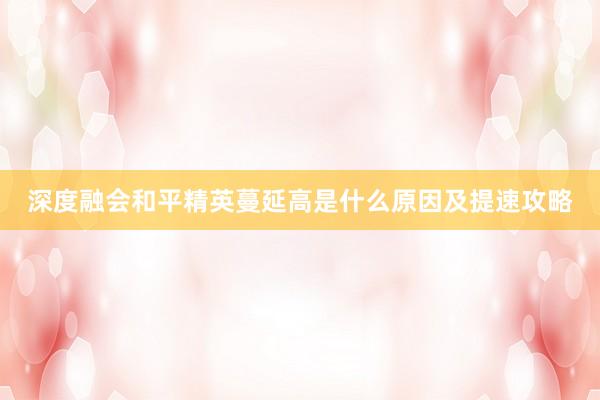深度融会和平精英蔓延高是什么原因及提速攻略
