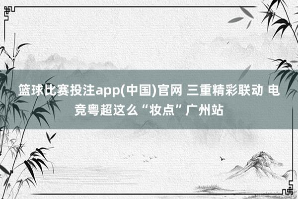 篮球比赛投注app(中国)官网 三重精彩联动 电竞粤超这么“妆点”广州站