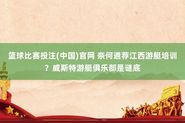 篮球比赛投注(中国)官网 奈何遴荐江西游艇培训？威斯特游艇俱乐部是谜底