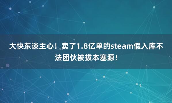 大快东谈主心！卖了1.8亿单的steam假入库不法团伙被拔本塞源！