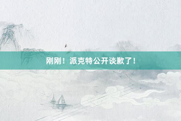 刚刚！派克特公开谈歉了！