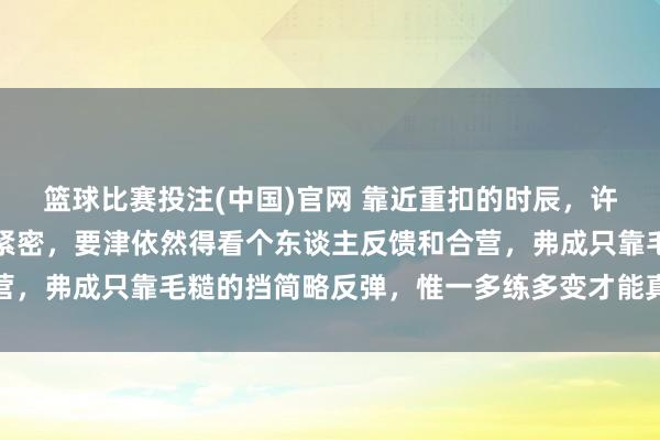 篮球比赛投注(中国)官网 靠近重扣的时辰，许多冒昧的才略其实齐挺紧密，要津依然得看个东谈主反馈和合营，弗成只靠毛糙的挡简略反弹，惟一多练多变才能真是占据上风