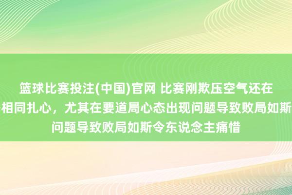 篮球比赛投注(中国)官网 比赛刚欺压空气还在激荡比分像刀子相同扎心，尤其在要道局心态出现问题导致败局如斯令东说念主痛惜