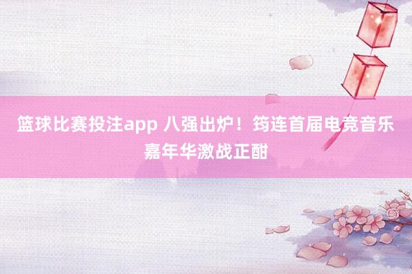 篮球比赛投注app 八强出炉！筠连首届电竞音乐嘉年华激战正酣