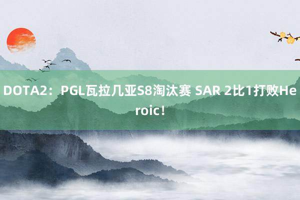 DOTA2：PGL瓦拉几亚S8淘汰赛 SAR 2比1打败Heroic！