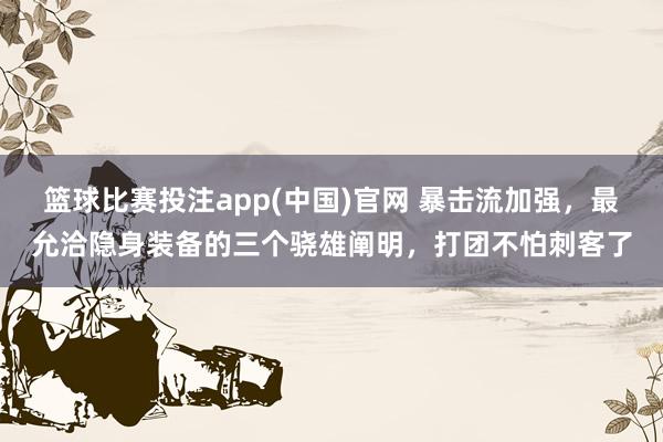 篮球比赛投注app(中国)官网 暴击流加强，最允洽隐身装备的三个骁雄阐明，打团不怕刺客了