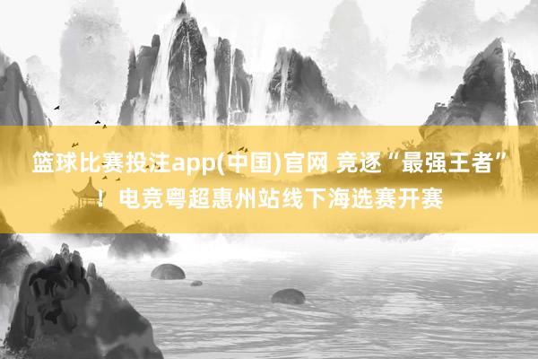 篮球比赛投注app(中国)官网 竞逐“最强王者”！电竞粤超惠州站线下海选赛开赛