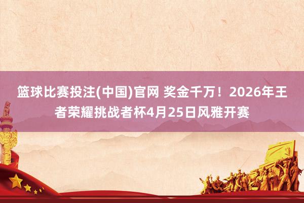 篮球比赛投注(中国)官网 奖金千万！2026年王者荣耀挑战者杯4月25日风雅开赛