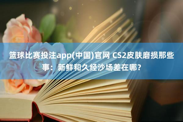 篮球比赛投注app(中国)官网 CS2皮肤磨损那些事：新鲜和久经沙场差在哪？