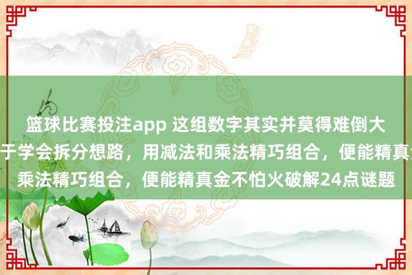 篮球比赛投注app 这组数字其实并莫得难倒大多半东说念主，关键在于学会拆分想路，用减法和乘法精巧组合，便能精真金不怕火破解24点谜题