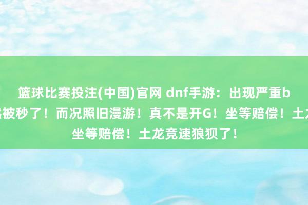 篮球比赛投注(中国)官网 dnf手游：出现严重bug！土龙果然被秒了！而况照旧漫游！真不是开G！坐等赔偿！土龙竞速狼狈了！