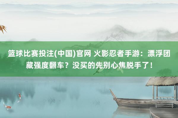 篮球比赛投注(中国)官网 火影忍者手游：漂浮团藏强度翻车？没买的先别心焦脱手了！