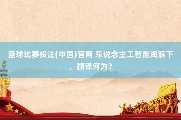 篮球比赛投注(中国)官网 东说念主工智能海浪下，翻译何为？