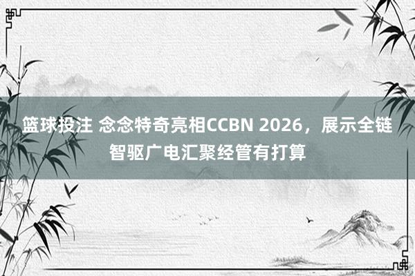 篮球投注 念念特奇亮相CCBN 2026，展示全链智驱广电汇聚经管有打算