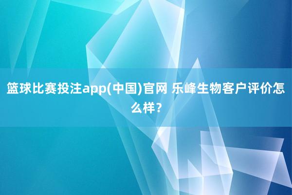 篮球比赛投注app(中国)官网 乐峰生物客户评价怎么样？