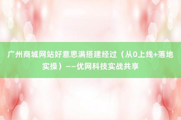 广州商城网站好意思满搭建经过（从0上线+落地实操）——优网科技实战共享