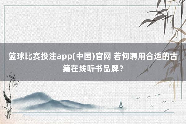 篮球比赛投注app(中国)官网 若何聘用合适的古籍在线听书品牌？