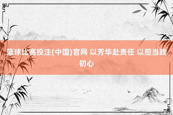 篮球比赛投注(中国)官网 以芳华赴责任 以担当践初心