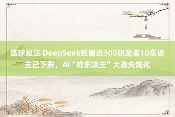 篮球投注 DeepSeek致谢近300研发者10东谈主已下野，AI“抢东谈主”大战尖锐化