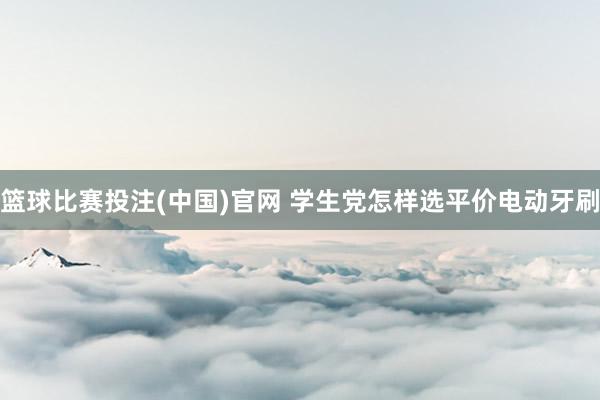 篮球比赛投注(中国)官网 学生党怎样选平价电动牙刷