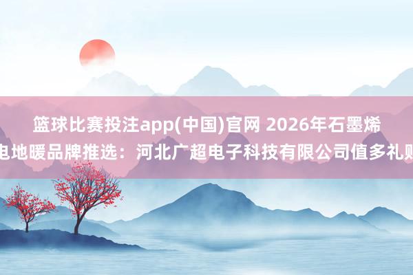 篮球比赛投注app(中国)官网 2026年石墨烯电地暖品牌推选：河北广超电子科技有限公司值多礼贴