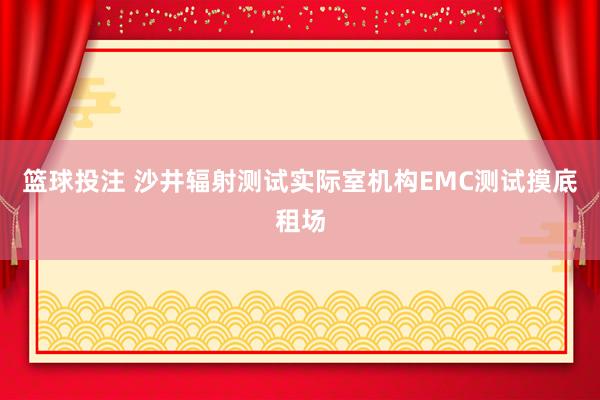 篮球投注 沙井辐射测试实际室机构EMC测试摸底租场